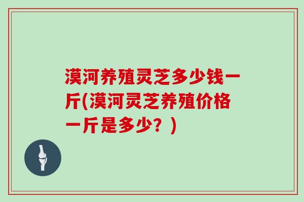 漠河养殖灵芝多少钱一斤(漠河灵芝养殖价格一斤是多少？)