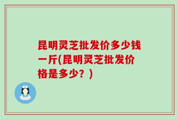 昆明灵芝批发价多少钱一斤(昆明灵芝批发价格是多少？)