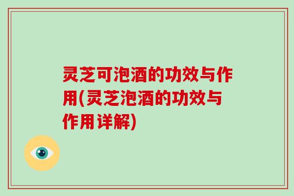 灵芝可泡酒的功效与作用(灵芝泡酒的功效与作用详解)