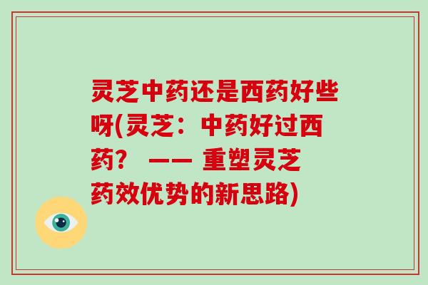 灵芝还是西药好些呀(灵芝：好过西药？ —— 重塑灵芝优势的新思路)