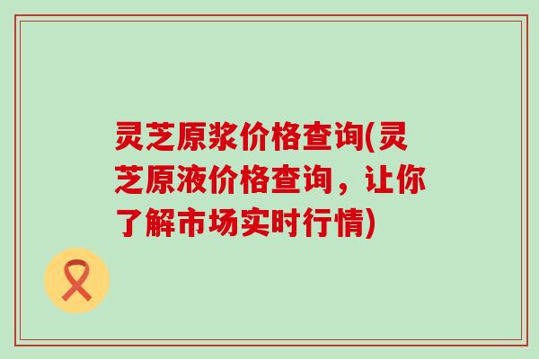 灵芝原浆价格查询(灵芝原液价格查询，让你了解市场实时行情)