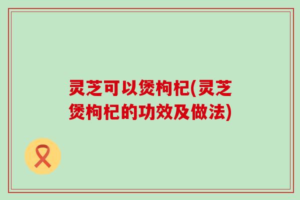 灵芝可以煲枸杞(灵芝煲枸杞的功效及做法)