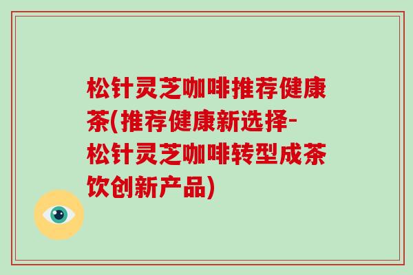 松针灵芝咖啡推荐健康茶(推荐健康新选择-松针灵芝咖啡转型成茶饮创新产品)