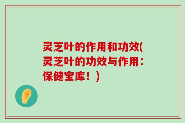 灵芝叶的作用和功效(灵芝叶的功效与作用：保健宝库！)