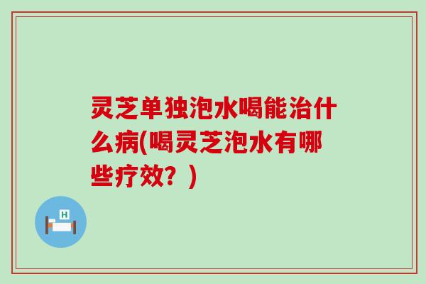 灵芝单独泡水喝能什么(喝灵芝泡水有哪些疗效？)