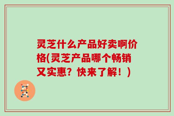 灵芝什么产品好卖啊价格(灵芝产品哪个畅销又实惠？快来了解！)