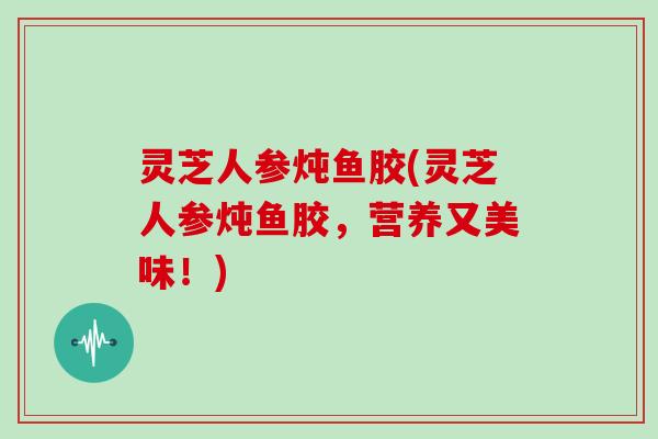 灵芝人参炖鱼胶(灵芝人参炖鱼胶，营养又美味！)