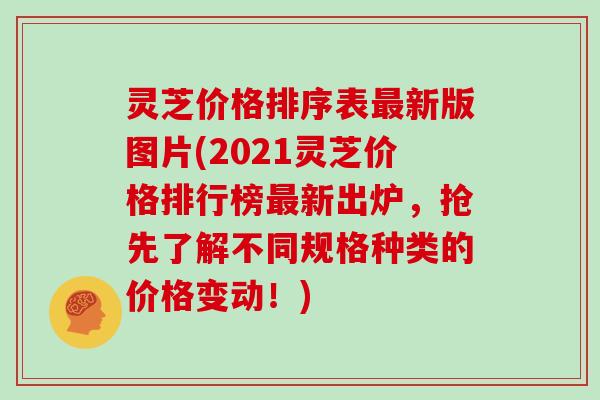 灵芝价格排序表新版图片(2021灵芝价格排行榜新出炉，抢先了解不同规格种类的价格变动！)