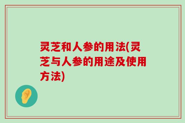 灵芝和人参的用法(灵芝与人参的用途及使用方法)