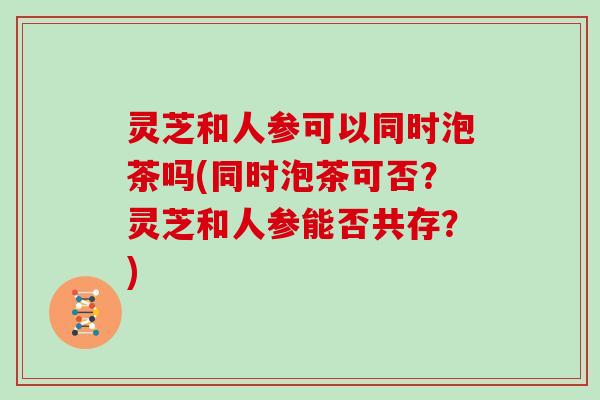 灵芝和人参可以同时泡茶吗(同时泡茶可否？灵芝和人参能否共存？)