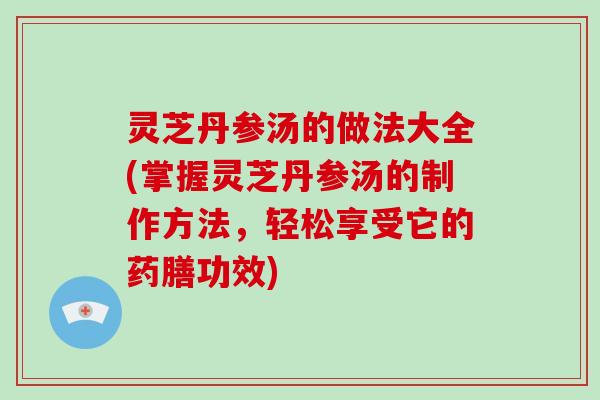 灵芝丹参汤的做法大全(掌握灵芝丹参汤的制作方法，轻松享受它的药膳功效)