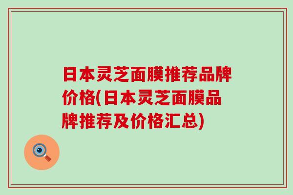 日本灵芝面膜推荐品牌价格(日本灵芝面膜品牌推荐及价格汇总)