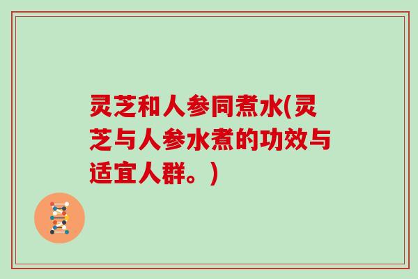 灵芝和人参同煮水(灵芝与人参水煮的功效与适宜人群。)