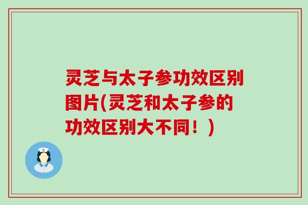 灵芝与太子参功效区别图片(灵芝和太子参的功效区别大不同！)