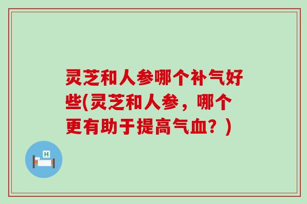 灵芝和人参哪个好些(灵芝和人参，哪个更有助于提高气？)