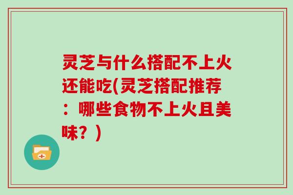 灵芝与什么搭配不上火还能吃(灵芝搭配推荐：哪些食物不上火且美味？)