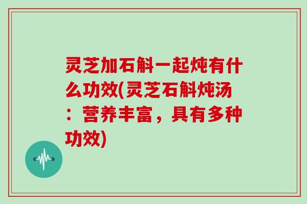 灵芝加石斛一起炖有什么功效(灵芝石斛炖汤：营养丰富，具有多种功效)