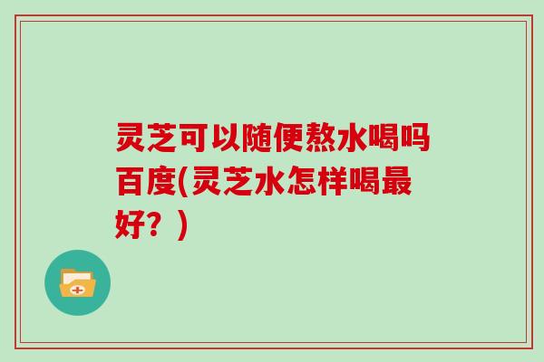 灵芝可以随便熬水喝吗百度(灵芝水怎样喝好？)