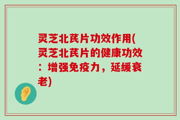 灵芝北芪片功效作用(灵芝北芪片的健康功效：增强免疫力，延缓)