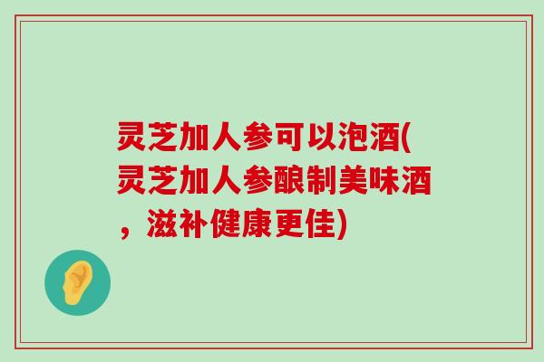 灵芝加人参可以泡酒(灵芝加人参酿制美味酒，滋补健康更佳)