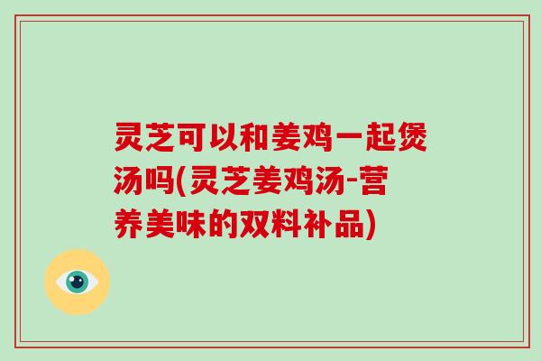 灵芝可以和姜鸡一起煲汤吗(灵芝姜鸡汤-营养美味的双料补品)