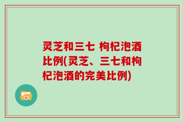 灵芝和三七 枸杞泡酒比例(灵芝、三七和枸杞泡酒的完美比例)