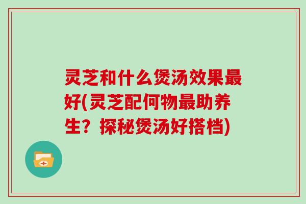 灵芝和什么煲汤效果好(灵芝配何物助养生？探秘煲汤好搭档)