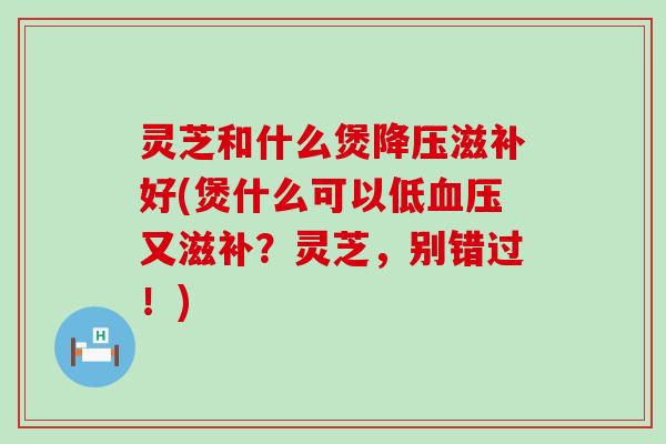 灵芝和什么煲滋补好(煲什么可以低又滋补？灵芝，别错过！)