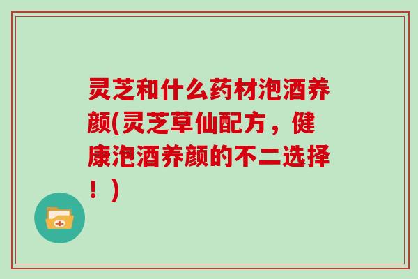 灵芝和什么药材泡酒养颜(灵芝草仙配方，健康泡酒养颜的不二选择！)