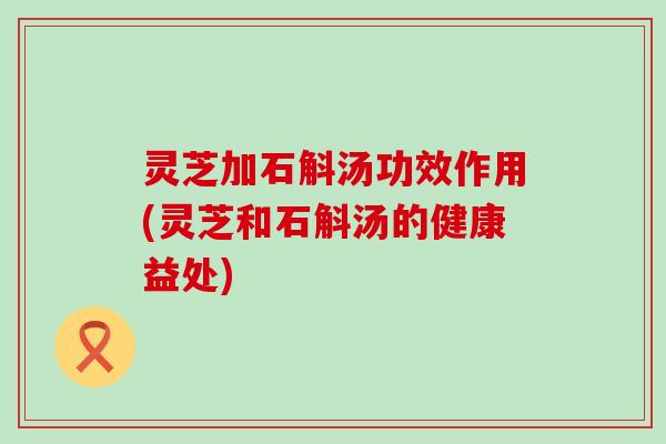 灵芝加石斛汤功效作用(灵芝和石斛汤的健康益处)