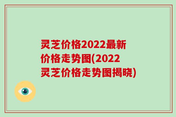 灵芝价格2022新价格走势图(2022灵芝价格走势图揭晓)