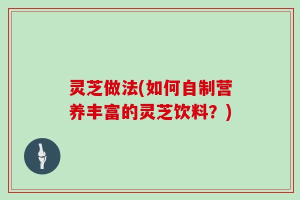 灵芝做法(如何自制营养丰富的灵芝饮料？)