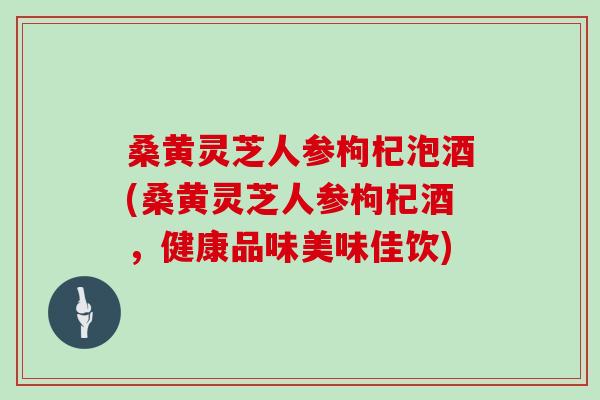 桑黄灵芝人参枸杞泡酒(桑黄灵芝人参枸杞酒，健康品味美味佳饮)