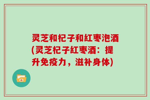 灵芝和杞子和红枣泡酒(灵芝杞子红枣酒：提升免疫力，滋补身体)