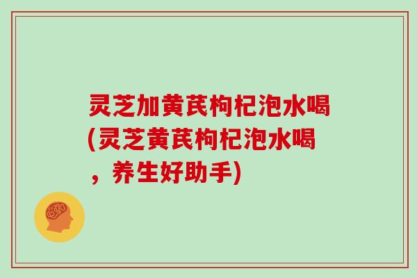 灵芝加黄芪枸杞泡水喝(灵芝黄芪枸杞泡水喝，养生好助手)