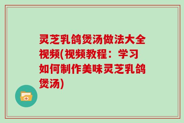 灵芝乳鸽煲汤做法大全视频(视频教程：学习如何制作美味灵芝乳鸽煲汤)