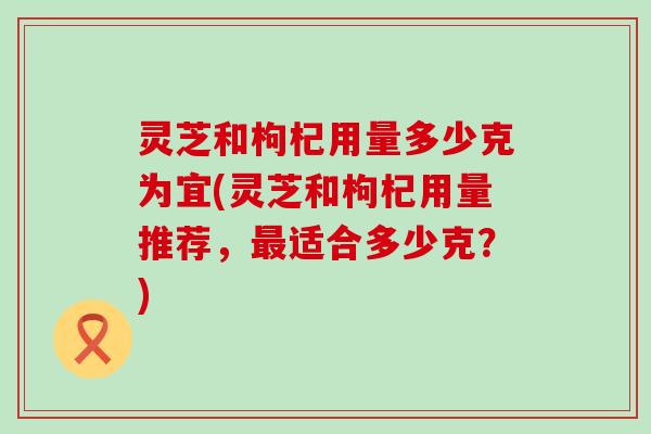 灵芝和枸杞用量多少克为宜(灵芝和枸杞用量推荐，适合多少克？)