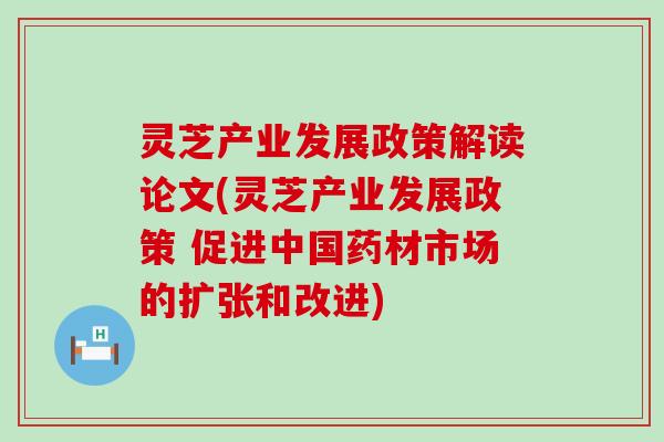 灵芝产业发展政策解读论文(灵芝产业发展政策 促进中国药材市场的扩张和改进)