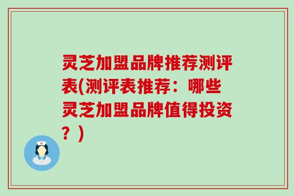 灵芝加盟品牌推荐测评表(测评表推荐：哪些灵芝加盟品牌值得投资？)