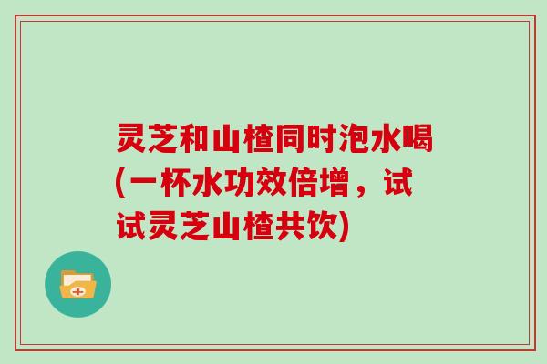 灵芝和山楂同时泡水喝(一杯水功效倍增，试试灵芝山楂共饮)