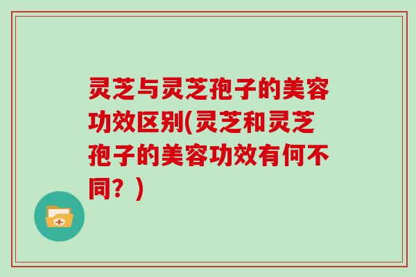 灵芝与灵芝孢子的美容功效区别(灵芝和灵芝孢子的美容功效有何不同？)