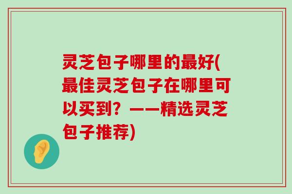 灵芝包子哪里的好(佳灵芝包子在哪里可以买到？——精选灵芝包子推荐)