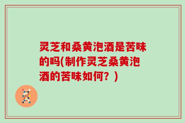 灵芝和桑黄泡酒是苦味的吗(制作灵芝桑黄泡酒的苦味如何？)