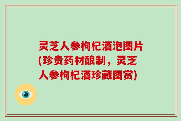 灵芝人参枸杞酒泡图片(珍贵药材酿制，灵芝人参枸杞酒珍藏图赏)