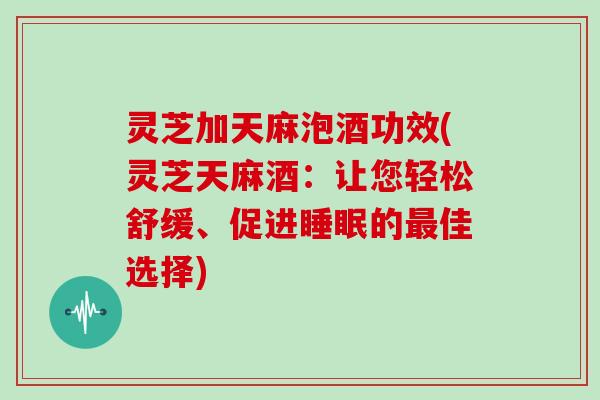 灵芝加天麻泡酒功效(灵芝天麻酒：让您轻松舒缓、促进的佳选择)