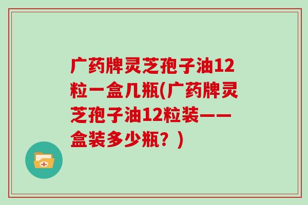 广药牌灵芝孢子油12粒一盒几瓶(广药牌灵芝孢子油12粒装——盒装多少瓶？)