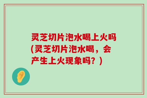 灵芝切片泡水喝上火吗(灵芝切片泡水喝，会产生上火现象吗？)