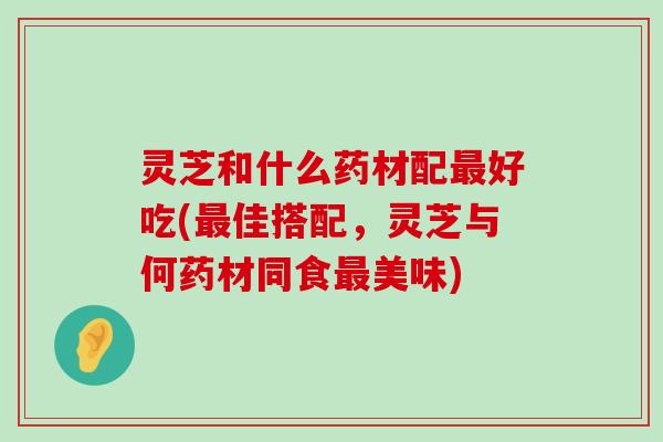 灵芝和什么药材配好吃(佳搭配，灵芝与何药材同食美味)