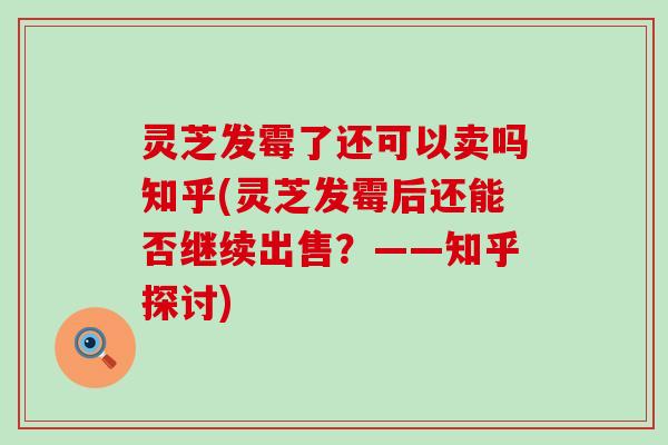 灵芝发霉了还可以卖吗知乎(灵芝发霉后还能否继续出售？——知乎探讨)