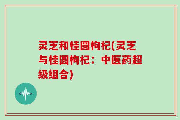 灵芝和桂圆枸杞(灵芝与桂圆枸杞：中医药超级组合)